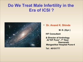 Do We Treat Male Infertility in the
         Era of ICSI ?


                  
                      Dr. Anand K. Shinde
                                  M. D. (Gyn )
                      IVF Consultant
                      & Director of Andrology
                       At“IVF Pune”, 7th floor
                                   Deenanath
                      Mangeshkar Hospital Pune-4
                      Tel : 40151777
 