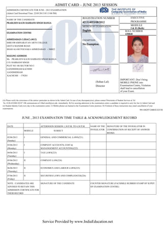 ADMIT CARD – JUNE 2013 SESSION
ADMISSION CERTIFICATE FOR JUNE - 2013 EXAMINATION
(Admit Card Download Time: 22/05/2013 05:13:08 PM)
NAME OF THE CANDIDATE
PRABLEEN KAUR HARBANS SINGH BANGA
-------------------------------
EXAMINATION CENTRE
AHMEDABAD-2 (SSAC) (4012)
SHRI SWAMINARAYAN ARTS COLLEGE
GEETA MANDIR ROAD
SHAH ALAM TOLNAKA AHMEDABAD - 380022
MAILING ADDRESS
Ms PRABLEEN KAUR HARBANS SINGH BANGA
C/O. HARBANS SINGH
PLOT NO 106 SECTOR NO-3
GANDHIDHAM KACHHH
GANDHIDHAM
KACHCHH - 378201
REGISTRATION NUMBER
421314053/08/2012
MEDIUM OF EXAMINATION
English
EXEMPTION
No Exemption.
(Sohan Lal)
Director
EXECUTIVE
PROGRAMME
MODULE
I & II (Both)
ROLL NUMBER
430840
IMPORTANT: Don’t bring
MOBILE PHONE into
Examination Centre, Violation
shall lead to cancellation
of your Exam.
991104297/2400/E325/50
(A) Please verify the correctness of the entries/ particulars as shown in the Admit Card. In case of any discrepancy(ies), please contact Directorate of Student Services at Tel.
No. 0120-4522081/85/87 OR communicate at E-Mail enroll@icsi.edu immediately. B) For securing admission to the examination centre a candidate is required to carry his/ her (i) Admit Card and
(ii) Student Identity Card every day to the examination centre. C) Mobile phones are banned in the Examination Centre premises. D) Violation of these instructions may entail cancellation of your
examinations.
JUNE , 2013 EXAMINATION TIME TABLE & ACKNOWLEDGEMENT RECORD
DATE AFTERNOON SESSION 1.30 P.M. TO 4.30 P.M. NAME OF THE
INVIGILATOR
SIGNATURE OF THE INVIGILATOR IN
CONFIRMATION OF RECIEPT OF ANSWER
BOOKS
MODULE SUBJECT
02/06/2013
(Sunday)
I GENERAL AND COMMERCIAL LAWS(221)
03/06/2013
(Monday)
I COMPANY ACCOUNTS, COST &
MANANGEMENT ACCOUNTING(222)
04/06/2013
(Tuesday)
I TAX LAWS(223)
05/06/2013
(Wednesday)
II COMPANY LAW(224)
06/06/2013
(Thursday)
II ECONOMICS AND LABOUR LAWS(225)
07/06/2013
(Friday)
II SECURITIES LAWS AND COMPLIANCES(226)
NOTE : CANDIDATES ARE
ADVISED TO RETAIN THIS
ADMISSION CERTIFICATE FOR
THEIR RECORD
SIGNATURE OF THE CANDIDATE COUNTER SIGNATURE (FACSIMILE RUBBER STAMP OF SUPDT.
OF EXAMINATION CENTRE)
Service Provided by www.IndiaEducation.net
 