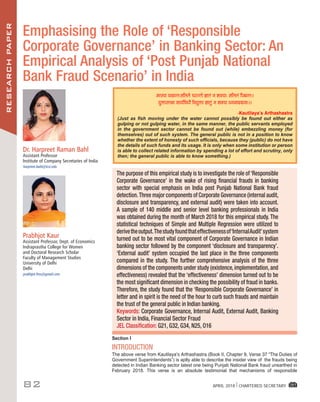 RESEARCHPAPER
82 APRIL 2018 I CHARTERED SECRETARY
Dr. Harpreet Raman Bahl
Assistant Professor
Institute of Company Secretaries of India
harpreet.bahl@icsi.edu
Prabhjot Kaur
Assistant Professor, Dept. of Economics
Indraprastha College for Women
and Doctoral Research Scholar
Faculty of Management Studies
University of Delhi
Delhi
prabhjot.fms@gmail.com
Emphasising the Role of ‘Responsible
Corporate Governance’ in Banking Sector: An
Empirical Analysis of ‘Post Punjab National
Bank Fraud Scenario’ in India
Section I
INTRODUCTION
The	above	verse	from	Kautilaya’s	Arthashastra	(Book	II,	Chapter	9,	Verse	37	“The	Duties	of	
Government Superintendents”) is aptly able to describe the insider view of the frauds being
detected in Indian Banking sector latest one being Punjab National Bank fraud unearthed in
February 2018. This verse is an absolute testimonial that mechanisms of responsible
The purpose of this empirical study is to investigate the role of ‘Responsible
Corporate Governance’ in the wake of rising ﬁnancial frauds in banking
sector with special emphasis on India post Punjab National Bank fraud
detection.Three major components of Corporate Governance (internal audit,
disclosure and transparency, and external audit) were taken into account.
A sample of 140 middle and senior level banking professionals in India
was obtained during the month of March 2018 for this empirical study. The
statistical techniques of Simple and Multiple Regression were utilized to
derivetheoutput.Thestudyfoundthateffectivenessof‘InternalAudit’system
turned out to be most vital component of Corporate Governance in Indian
banking sector followed by the component ‘disclosure and transparency’.
‘External audit’ system occupied the last place in the three components
compared in the study. The further comprehensive analysis of the three
dimensions of the components under study (existence, implementation,and
effectiveness) revealed that the ‘effectiveness’ dimension turned out to be
the most signiﬁcant dimension in checking the possibility of fraud in banks.
Therefore, the study found that the ‘Responsible Corporate Governance’ in
letter and in spirit is the need of the hour to curb such frauds and maintain
the trust of the general public in Indian banking.
Keywords: Corporate Governance, Internal Audit, External Audit, Banking
Sector in India, Financial Sector Fraud
JEL Classiﬁcation: G21, G32, G34, N25, O16
×ˆSØæ ØÍæ‹ÌÑâçÜÜð ¿ÚU‹Ìô ™ææÌ´ Ù àæ€UØæÑ âçÜÜ´ çÂÕ‹ÌÑÐ
ØéQæSÌÍæ ¤æØüçßÏõ çÙØéQæ ™ææÌé´ Ù àæ€UØæ ÏÙ×æÎÎæÙæÑÐÐ
-Kautilaya’s	Arthashastra	
(Just as fish moving under the water cannot possibly be found out either as
gulping or not gulping water, in the same manner, the public servants employed
in the government sector cannot be found out (while) embezzling money (for
themselves) out of such system. The general public is not in a position to know
whether the extent of honesty of such officials, because they (public) do not have
the details of such funds and its usage. It is only when some institution or person
is able to collect related information by spending a lot of effort and scrutiny, only
then; the general public is able to know something.)
 