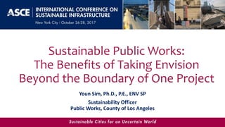 Sustainable Public Works:
The Benefits of Taking Envision
Beyond the Boundary of One Project
Youn Sim, Ph.D., P.E., ENV SP
Sustainability Officer
Public Works, County of Los Angeles
 