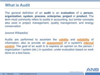What is Audit
     The general definition of an audit is an evaluation of a person,
     organization, system, process, enterprise, project or product. The
     term most commonly refers to audits in accounting, but similar concepts
     also exist in project management, quality management, and energy
     conservation

     (source Wikipedia)

     Audits are performed to ascertain the validity and reliability of
     information; also to provide an assessment of a system's internal
     control. The goal of an audit is to express an opinion on the person /
     organization / system (etc.) in question, under evaluation based on work
     done on a test basis.




12    5-Mar-2011   © ANB Consulting CO. Pvt. Ltd.                   T
 