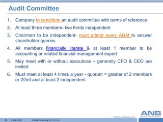 Audit Committee
     1. Company to constitute an audit committee with terms of reference
     2. At least three members- two thirds independent
     3. Chairman to be independent- must attend every AGM to answer
        shareholder queries
     4. All members financially literate & at least 1 member to be
        accounting or related financial management expert
     5. May meet with or without executives – generally CFO & CEO are
        invited
     6. Must meet at least 4 times a year - quorum = greater of 2 members
        or 2/3rd and at least 2 independent




13    5-Mar-2011   © ANB Consulting CO. Pvt. Ltd.                 T
 