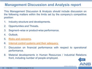 Management Discussion and Analysis report
     This Management Discussion & Analysis should include discussion on
     the following matters within the limits set by the company‟s competitive
     position:
     1. Industry structure and developments.
     2. Opportunities and Threats.
     3. Segment–wise or product-wise performance.
     4. Outlook.
     5. Risks and concerns.
     6. Internal control systems and their adequacy.
     7. Discussion on financial performance with respect to operational
        performance.
     8. Material developments in Human Resources / Industrial Relations
        front, including number of people employed.
                                                                        Back




21    5-Mar-2011   © ANB Consulting CO. Pvt. Ltd.                   T
 
