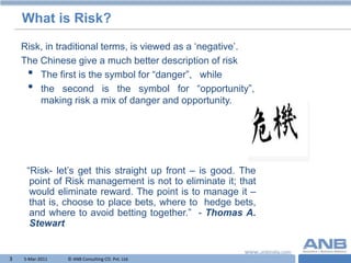 What is Risk?
    Risk, in traditional terms, is viewed as a „negative‟.
    The Chinese give a much better description of risk
     • The first is the symbol for “danger”, while
     • the second is the symbol for “opportunity”,
        making risk a mix of danger and opportunity.




     “Risk- let‟s get this straight up front – is good. The
      point of Risk management is not to eliminate it; that
      would eliminate reward. The point is to manage it –
      that is, choose to place bets, where to hedge bets,
      and where to avoid betting together.” - Thomas A.
      Stewart


3   5-Mar-2011   © ANB Consulting CO. Pvt. Ltd.               T
 