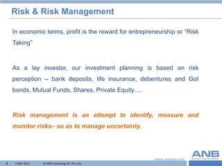 Risk & Risk Management

    In economic terms, profit is the reward for entrepreneurship or “Risk
    Taking”



    As a lay investor, our investment planning is based on risk
    perception – bank deposits, life insurance, debentures and GoI
    bonds, Mutual Funds, Shares, Private Equity….



    Risk management is an attempt to identify, measure and
    monitor risks– so as to manage uncertainty.




4    5-Mar-2011   © ANB Consulting CO. Pvt. Ltd.                    T
 