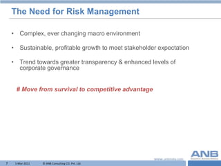 The Need for Risk Management

    • Complex, ever changing macro environment

    • Sustainable, profitable growth to meet stakeholder expectation

    • Trend towards greater transparency & enhanced levels of
      corporate governance


     # Move from survival to competitive advantage




7    5-Mar-2011   © ANB Consulting CO. Pvt. Ltd.                  T
 