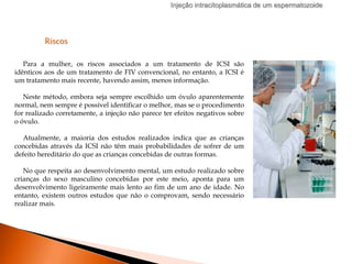 Injeção intracitoplasmática de um espermatozoide
Riscos
Para a mulher, os riscos associados a um tratamento de ICSI são
idênticos aos de um tratamento de FIV convencional, no entanto, a ICSI é
um tratamento mais recente, havendo assim, menos informação.
Neste método, embora seja sempre escolhido um óvulo aparentemente
normal, nem sempre é possível identificar o melhor, mas se o procedimento
for realizado corretamente, a injeção não parece ter efeitos negativos sobre
o óvulo.
Atualmente, a maioria dos estudos realizados indica que as crianças
concebidas através da ICSI não têm mais probabilidades de sofrer de um
defeito hereditário do que as crianças concebidas de outras formas.
No que respeita ao desenvolvimento mental, um estudo realizado sobre
crianças do sexo masculino concebidas por este meio, aponta para um
desenvolvimento ligeiramente mais lento ao fim de um ano de idade. No
entanto, existem outros estudos que não o comprovam, sendo necessário
realizar mais.
 