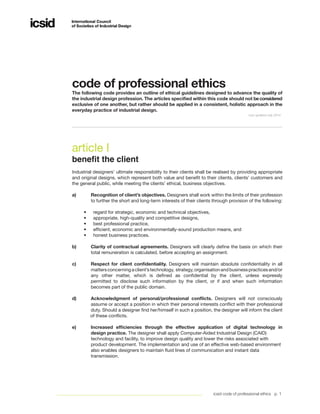icsid code of professional ethics p. 1
article I
benefit the client
Industrial designers’ ultimate responsibility to their clients shall be realised by providing appropriate
and original designs, which represent both value and benefit to their clients, clients’ customers and
the general public, while meeting the clients’ ethical, business objectives.
a)	 Recognition of client’s objectives. Designers shall work within the limits of their profession
	 to further the short and long-term interests of their clients through provision of the following:
•	 regard for strategic, economic and technical objectives,
•	 appropriate, high-quality and competitive designs,
•	 best professional practice,
•	 efficient, economic and environmentally-sound production means, and
•	 honest business practices.
b)	 Clarity of contractual agreements. Designers will clearly define the basis on which their
	 total remuneration is calculated, before accepting an assignment.
c)	 Respect for client confidentiality. Designers will maintain absolute confidentiality in all
	 mattersconcerningaclient’stechnology, strategy,organisationandbusinesspracticesand/or
	 any other matter, which is defined as confidential by the client, unless expressly
	 permitted to disclose such information by the client, or if and when such information
	 becomes part of the public domain.
d)	 Acknowledgment of personal/professional conflicts. Designers will not consciously
	 assume or accept a position in which their personal interests conflict with their professional
	 duty. Should a designer find her/himself in such a position, the designer will inform the client
of these conflicts.
e)	 Increased efficiencies through the effective application of digital technology in	
	 design practice. The designer shall apply Computer-Aided Industrial Design (CAID)
	 technology and facility, to improve design quality and lower the risks associated with
	 product development. The implementation and use of an effective web-based environment 	
	 also enables designers to maintain fluid lines of communication and instant data 		
	 transmission.
code of professional ethics
The following code provides an outline of ethical guidelines designed to advance the quality of
the industrial design profession. The articles specified within this code should not beconsidered
exclusive of one another, but rather should be applied in a consistent, holistic approach in the
everyday practice of industrial design.
Last updated July 2014
 