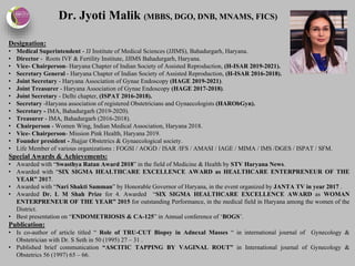 Dr. Jyoti Malik (MBBS, DGO, DNB, MNAMS, FICS)
Designation:
• Medical Superintendent - JJ Institute of Medical Sciences (JJIMS), Bahadurgarh, Haryana.
• Director - Roots IVF & Fertility Institute, JJIMS Bahadurgarh, Haryana.
• Vice- Chairperson- Haryana Chapter of Indian Society of Assisted Reproduction, (H-ISAR 2019-2021).
• Secretary General - Haryana Chapter of Indian Society of Assisted Reproduction, (H-ISAR 2016-2018).
• Joint Secretary - Haryana Association of Gynae Endoscopy (HAGE 2019-2021).
• Joint Treasurer - Haryana Association of Gynae Endoscopy (HAGE 2017-2018).
• Joint Secretary - Delhi chapter, (ISPAT 2016-2018).
• Secretary -Haryana association of registered Obstetricians and Gynaecologists (HARObGyn).
• Secretary - IMA, Bahadurgarh (2019-2020).
• Treasurer - IMA, Bahadurgarh (2016-2018).
• Chairperson - Women Wing, Indian Medical Association, Haryana 2018.
• Vice- Chairperson- Mission Pink Health, Haryana 2019.
• Founder president - Jhajjar Obstetrics & Gynaecological society.
• Life Member of various organizations : FOGSI / AOGD / ISAR /IFS / AMASI / IAGE / MIMA / IMS /DGES / ISPAT / SFM.
Special Awards & Achievements:
• Awarded with “Swasthya Ratan Award 2018” in the field of Medicine & Health by STV Haryana News.
• Awarded with “SIX SIGMA HEALTHCARE EXCELLENCE AWARD as HEALTHCARE ENTERPRENEUR OF THE
YEAR” 2017.
• Awarded with “Nari Shakti Samman” by Honorable Governor of Haryana, in the event organized by JANTA TV in year 2017 .
• Awarded Dr. L M Shah Prize for 4. Awarded “SIX SIGMA HEALTHCARE EXCELLENCE AWARD as WOMAN
ENTERPRENEUR OF THE YEAR” 2015 for outstanding Performance, in the medical field in Haryana among the women of the
District.
• Best presentation on “ENDOMETRIOSIS & CA-125” in Annual conference of ‘BOGS’.
Publication:
• Is co-author of article titled “ Role of TRU-CUT Biopsy in Adnexal Masses “ in international journal of Gynecology &
Obstetrician with Dr. S Seth in 50 (1995) 27 – 31 .
• Published brief communication “ASCITIC TAPPING BY VAGINAL ROUT” in International journal of Gynecology &
Obstetrics 56 (1997) 65 – 66.
 