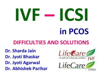 IVF – ICSI 
in PCOS 
DIFFICULTIES AND SOLUTIONS 
Dr. Sharda Jain 
Dr. Jyoti Bhaskar 
Dr. Jyoti Agarwal 
Dr. Abhishek Parihar 
 