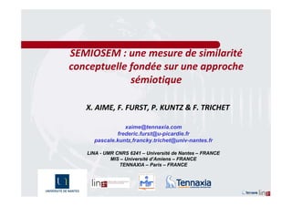 SEMIOSEM : une mesure de similarité
conceptuelle fondée sur une approche
             sémiotique

   X. AIME, F. FURST, P. KUNTZ & F. TRICHET

                xaime@tennaxia.com
             frederic.furst@u-picardie.fr
     pascale.kuntz,francky.trichet@univ-nantes.fr

   LINA - UMR CNRS 6241 – Université de Nantes – FRANCE
            MIS – Université d’Amiens – FRANCE
               TENNAXIA – Paris – FRANCE
 