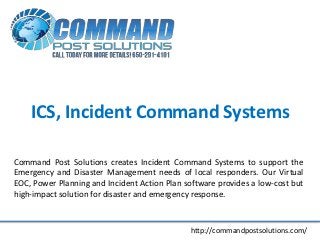 ICS, Incident Command Systems

Command Post Solutions creates Incident Command Systems to support the
Emergency and Disaster Management needs of local responders. Our Virtual
EOC, Power Planning and Incident Action Plan software provides a low-cost but
high-impact solution for disaster and emergency response.



                                              http://commandpostsolutions.com/
 