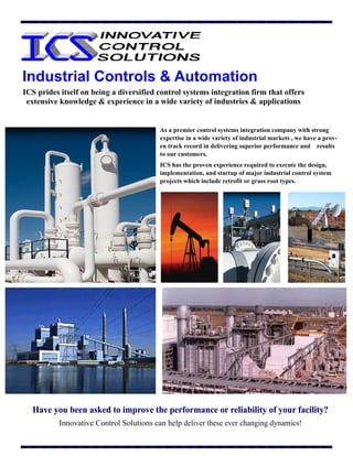Industrial Controls & Automation
Have you been asked to improve the performance or reliability of your facility?Have you been asked to improve the performance or reliability of your facility?Have you been asked to improve the performance or reliability of your facility?
Innovative Control Solutions can help deliver these ever changing dynamics!
ICS prides itself on being a diversified control systems integration firm that offers
extensive knowledge & experience in a wide variety of industries & applications
As a premier control systems integration company with strong
expertise in a wide variety of industrial markets , we have a prov-
en track record in delivering superior performance and results
to our customers.
ICS has the proven experience required to execute the design,
implementation, and startup of major industrial control system
projects which include retrofit or grass root types.
 