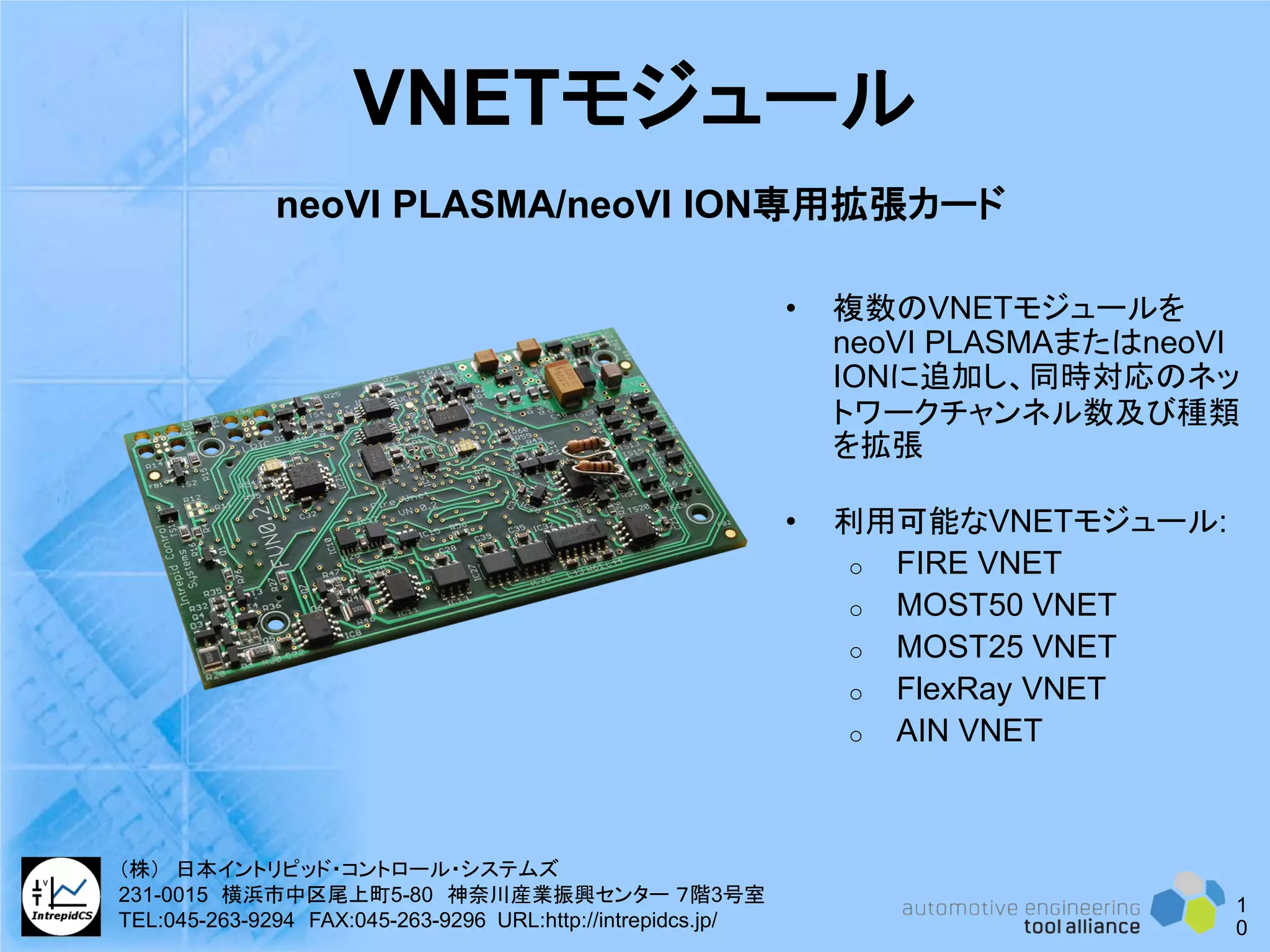 VNETモジュール
• 複数のVNETモジュールを
neoVI PLASMAまたはneoVI
IONに追加し、同時対応のネッ
トワークチャンネル数及び種類
を拡張
• 利用可能なVNETモジュール:
o FIRE VNET
o MOST50 VNET
o MOST25 VNET
o FlexRay VNET
o AIN VNET
neoVI PLASMA/neoVI ION専用拡張カード
1
0
（株） 日本イントリピッド・コントロール・システムズ
231-0015 横浜市中区尾上町5-80 神奈川産業振興センター ７階3号室
TEL:045-263-9294 FAX:045-263-9296 URL:http://intrepidcs.jp/
 