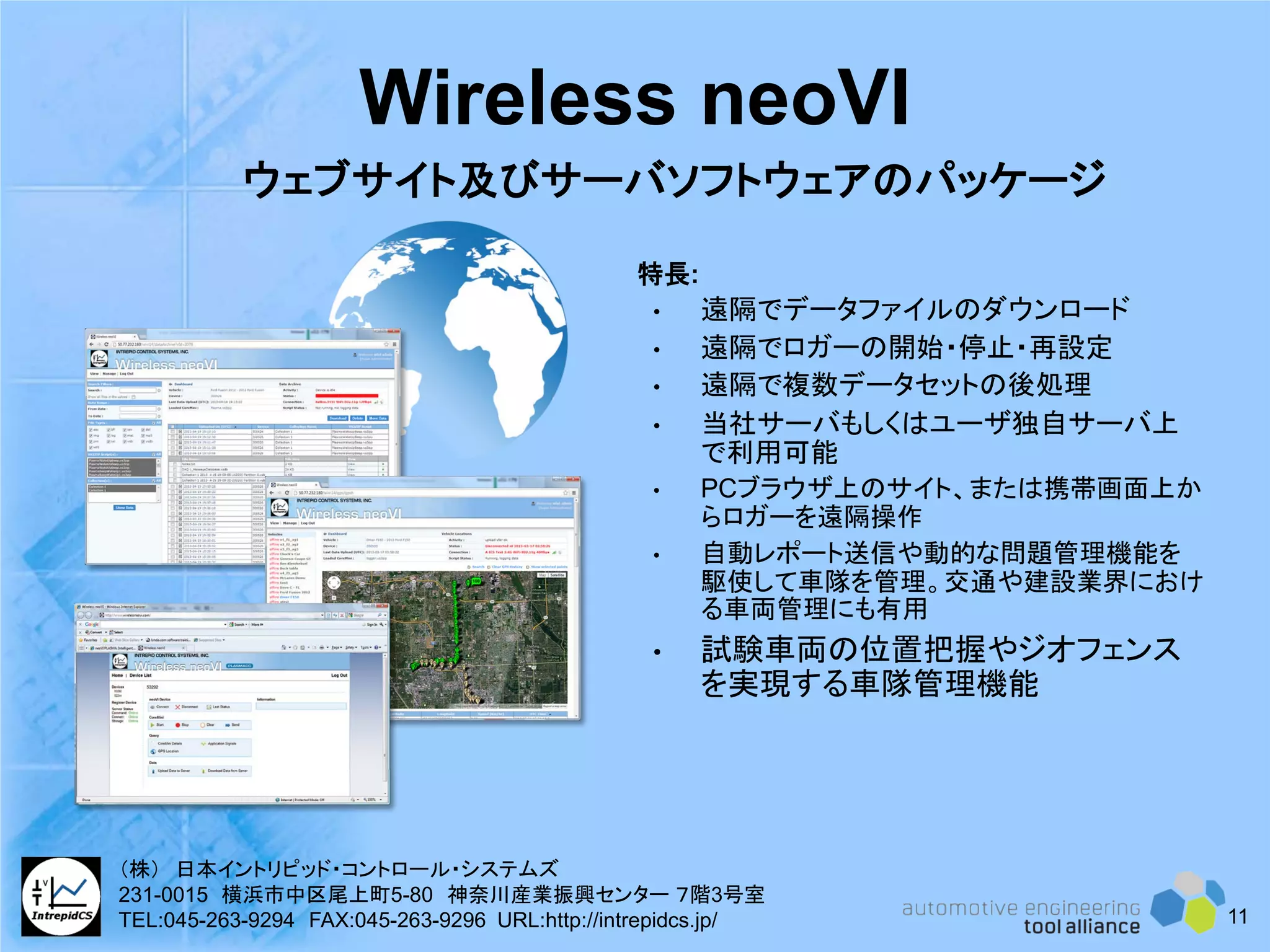Wireless neoVI
特長:
• 遠隔でデータファイルのダウンロード
• 遠隔でロガーの開始・停止・再設定
• 遠隔で複数データセットの後処理
• 当社サーバもしくはユーザ独自サーバ上
で利用可能
• PCブラウザ上のサイト、または携帯画面上か
らロガーを遠隔操作
• 自動レポート送信や動的な問題管理機能を
駆使して車隊を管理。交通や建設業界におけ
る車両管理にも有用
• 試験車両の位置把握やジオフェンス
を実現する車隊管理機能
ウェブサイト及びサーバソフトウェアのパッケージ
11
（株） 日本イントリピッド・コントロール・システムズ
231-0015 横浜市中区尾上町5-80 神奈川産業振興センター ７階3号室
TEL:045-263-9294 FAX:045-263-9296 URL:http://intrepidcs.jp/
 