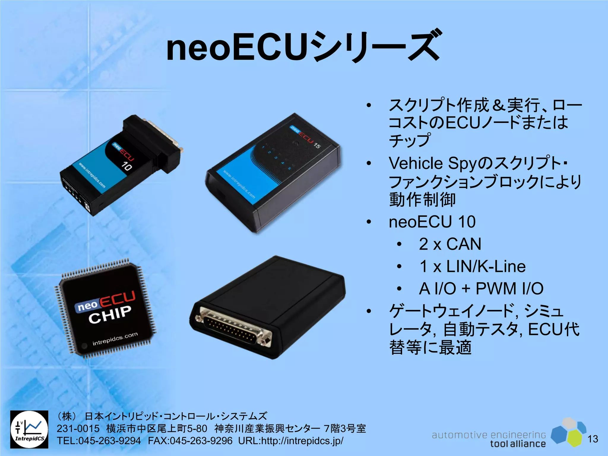 neoECUシリーズ
• スクリプト作成＆実行、ロー
コストのECUノードまたは
チップ
• Vehicle Spyのスクリプト・
ファンクションブロックにより
動作制御
• neoECU 10
• 2 x CAN
• 1 x LIN/K-Line
• A I/O + PWM I/O
• ゲートウェイノード, シミュ
レータ, 自動テスタ, ECU代
替等に最適
13
（株） 日本イントリピッド・コントロール・システムズ
231-0015 横浜市中区尾上町5-80 神奈川産業振興センター ７階3号室
TEL:045-263-9294 FAX:045-263-9296 URL:http://intrepidcs.jp/
 