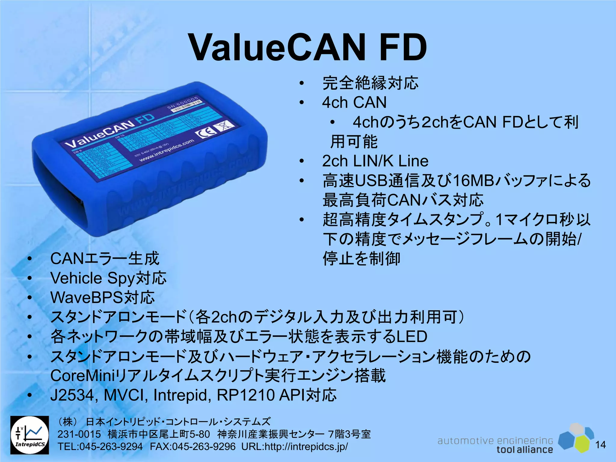 ValueCAN FD
• 完全絶縁対応
• 4ch CAN
• 4chのうち２chをCAN FDとして利
用可能
• 2ch LIN/K Line
• 高速USB通信及び16MBバッファによる
最高負荷CANバス対応
• 超高精度タイムスタンプ。1マイクロ秒以
下の精度でメッセージフレームの開始/
停止を制御• CANエラー生成
• Vehicle Spy対応
• WaveBPS対応
• スタンドアロンモード（各2chのデジタル入力及び出力利用可）
• 各ネットワークの帯域幅及びエラー状態を表示するLED
• スタンドアロンモード及びハードウェア・アクセラレーション機能のための
CoreMiniリアルタイムスクリプト実行エンジン搭載
• J2534, MVCI, Intrepid, RP1210 API対応
14
（株） 日本イントリピッド・コントロール・システムズ
231-0015 横浜市中区尾上町5-80 神奈川産業振興センター ７階3号室
TEL:045-263-9294 FAX:045-263-9296 URL:http://intrepidcs.jp/
 