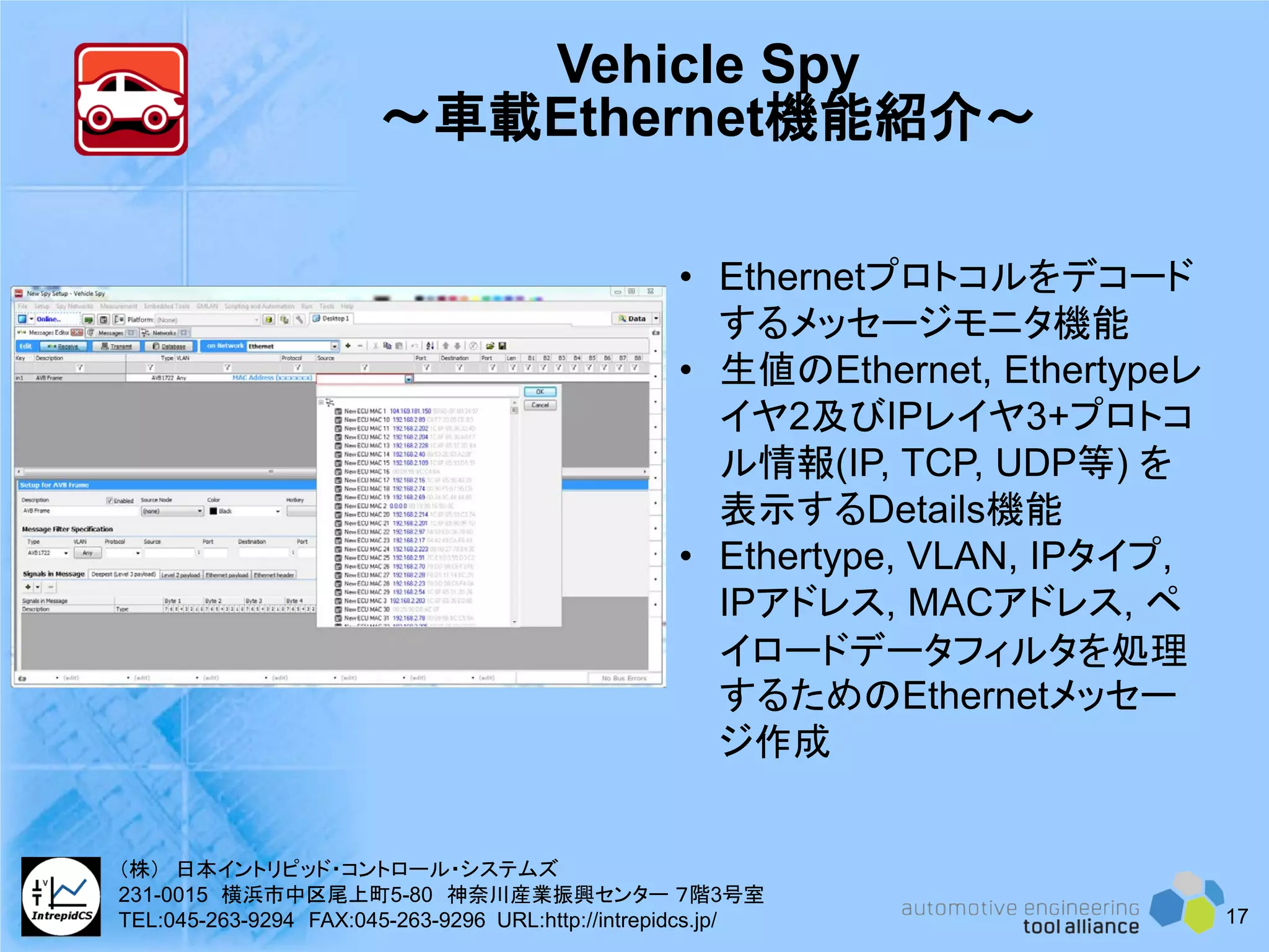 Vehicle Spy
～車載Ethernet機能紹介～
• Ethernetプロトコルをデコード
するメッセージモニタ機能
• 生値のEthernet, Ethertypeレ
イヤ2及びIPレイヤ3+プロトコ
ル情報(IP, TCP, UDP等) を
表示するDetails機能
• Ethertype, VLAN, IPタイプ,
IPアドレス, MACアドレス, ペ
イロードデータフィルタを処理
するためのEthernetメッセー
ジ作成
17
（株） 日本イントリピッド・コントロール・システムズ
231-0015 横浜市中区尾上町5-80 神奈川産業振興センター ７階3号室
TEL:045-263-9294 FAX:045-263-9296 URL:http://intrepidcs.jp/
 