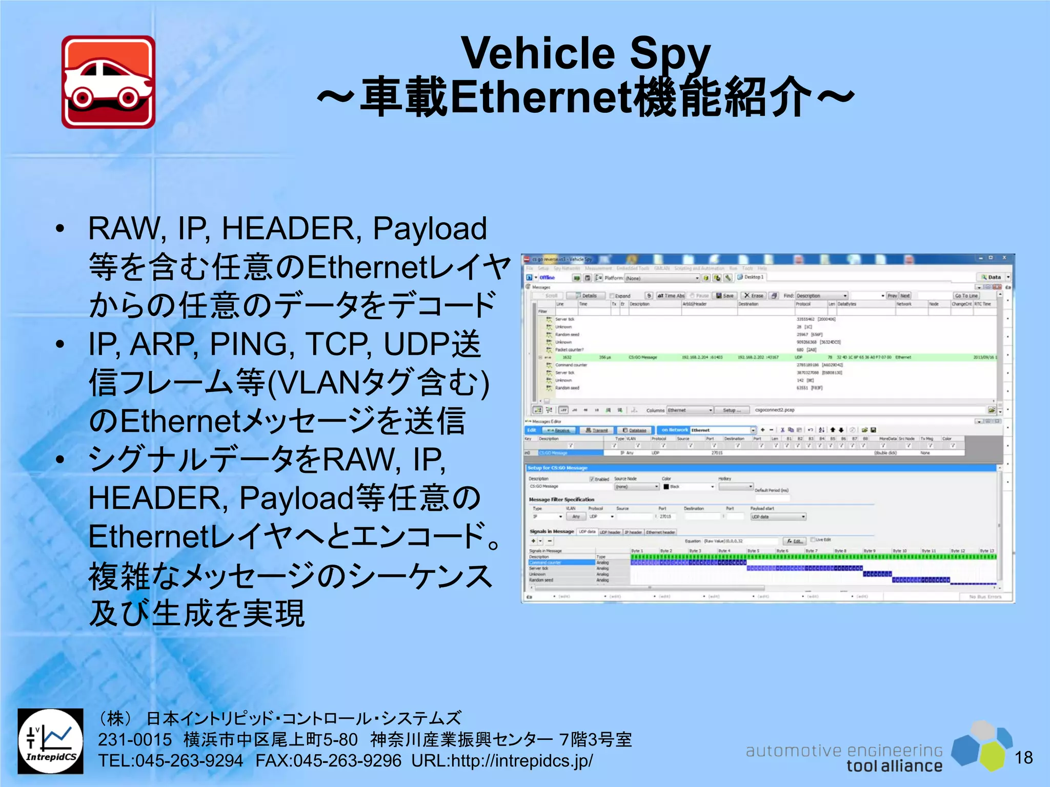 Vehicle Spy
～車載Ethernet機能紹介～
• RAW, IP, HEADER, Payload
等を含む任意のEthernetレイヤ
からの任意のデータをデコード
• IP, ARP, PING, TCP, UDP送
信フレーム等(VLANタグ含む)
のEthernetメッセージを送信
• シグナルデータをRAW, IP,
HEADER, Payload等任意の
Ethernetレイヤへとエンコード。
複雑なメッセージのシーケンス
及び生成を実現
18
（株） 日本イントリピッド・コントロール・システムズ
231-0015 横浜市中区尾上町5-80 神奈川産業振興センター ７階3号室
TEL:045-263-9294 FAX:045-263-9296 URL:http://intrepidcs.jp/
 