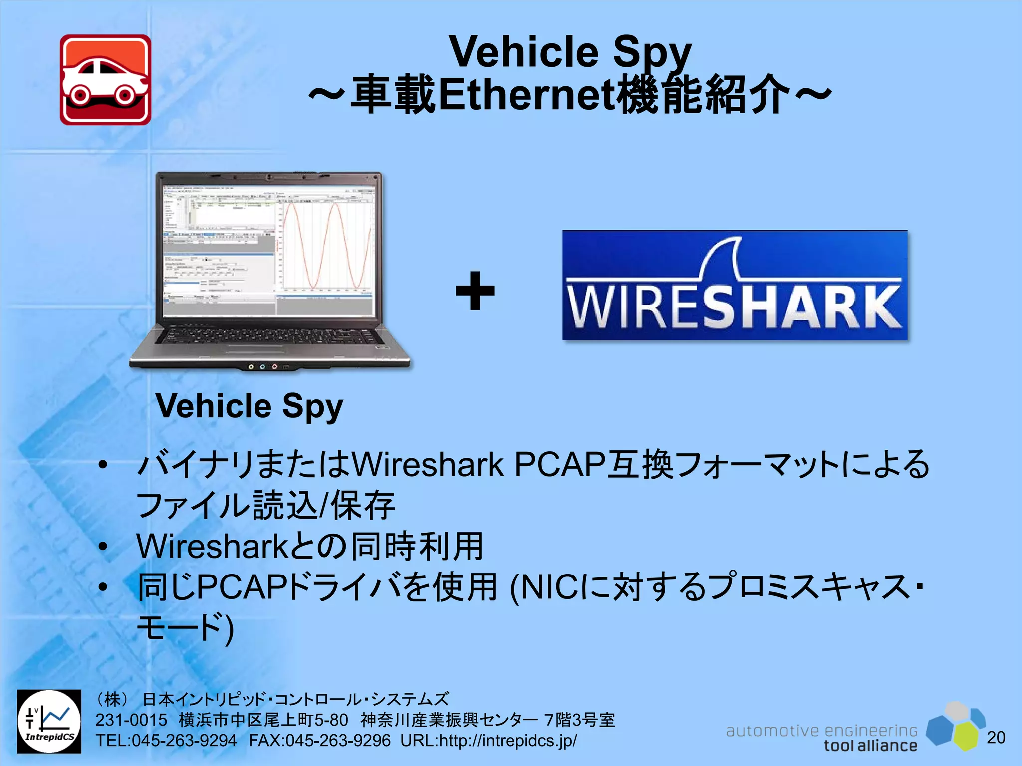 Vehicle Spy
～車載Ethernet機能紹介～
• バイナリまたはWireshark PCAP互換フォーマットによる
ファイル読込/保存
• Wiresharkとの同時利用
• 同じPCAPドライバを使用 (NICに対するプロミスキャス・
モード)
+
Vehicle Spy
20
（株） 日本イントリピッド・コントロール・システムズ
231-0015 横浜市中区尾上町5-80 神奈川産業振興センター ７階3号室
TEL:045-263-9294 FAX:045-263-9296 URL:http://intrepidcs.jp/
 