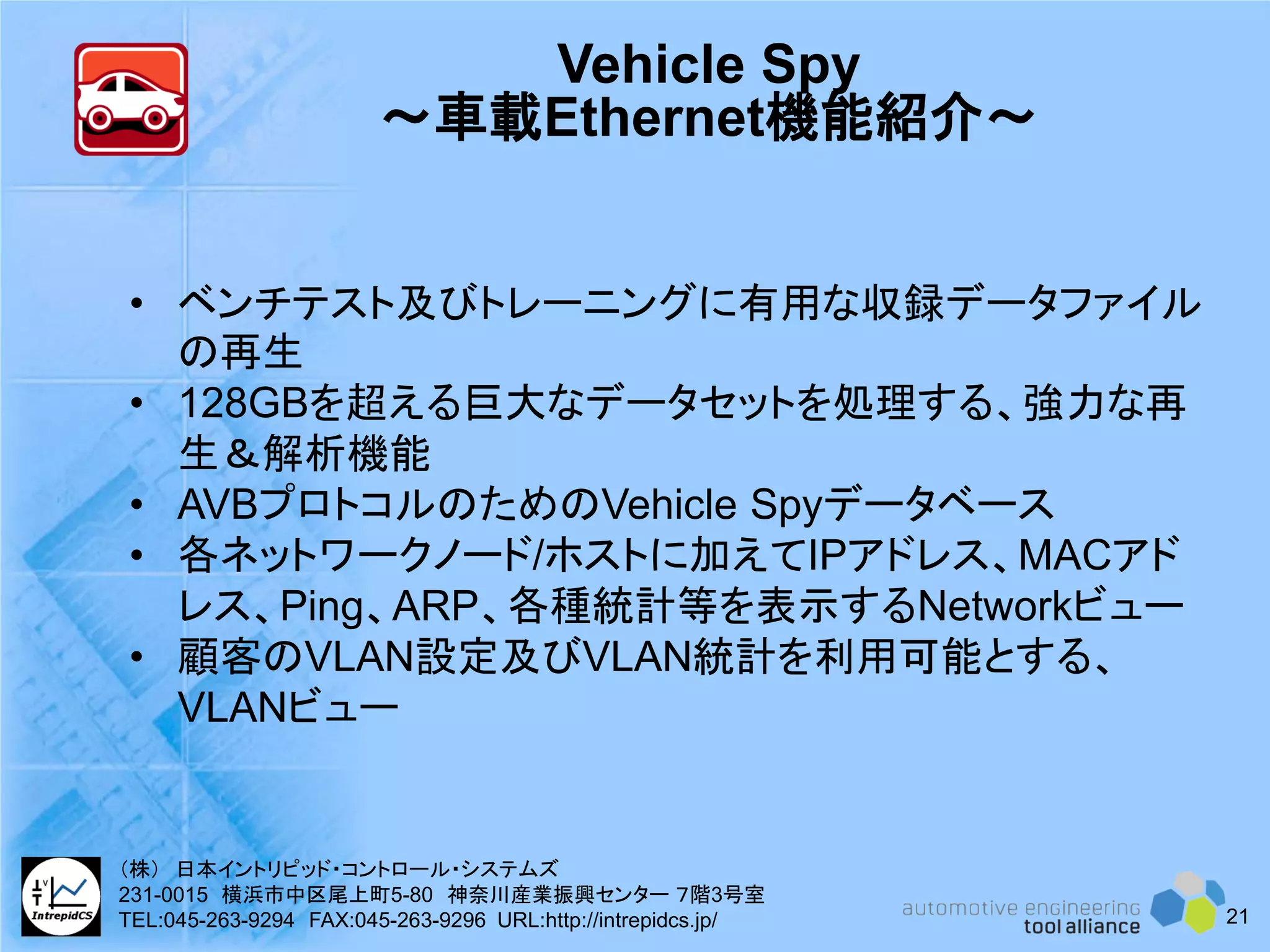 Vehicle Spy
～車載Ethernet機能紹介～
• ベンチテスト及びトレーニングに有用な収録データファイル
の再生
• 128GBを超える巨大なデータセットを処理する、強力な再
生＆解析機能
• AVBプロトコルのためのVehicle Spyデータベース
• 各ネットワークノード/ホストに加えてIPアドレス、MACアド
レス、Ping、ARP、各種統計等を表示するNetworkビュー
• 顧客のVLAN設定及びVLAN統計を利用可能とする、
VLANビュー
21
（株） 日本イントリピッド・コントロール・システムズ
231-0015 横浜市中区尾上町5-80 神奈川産業振興センター ７階3号室
TEL:045-263-9294 FAX:045-263-9296 URL:http://intrepidcs.jp/
 