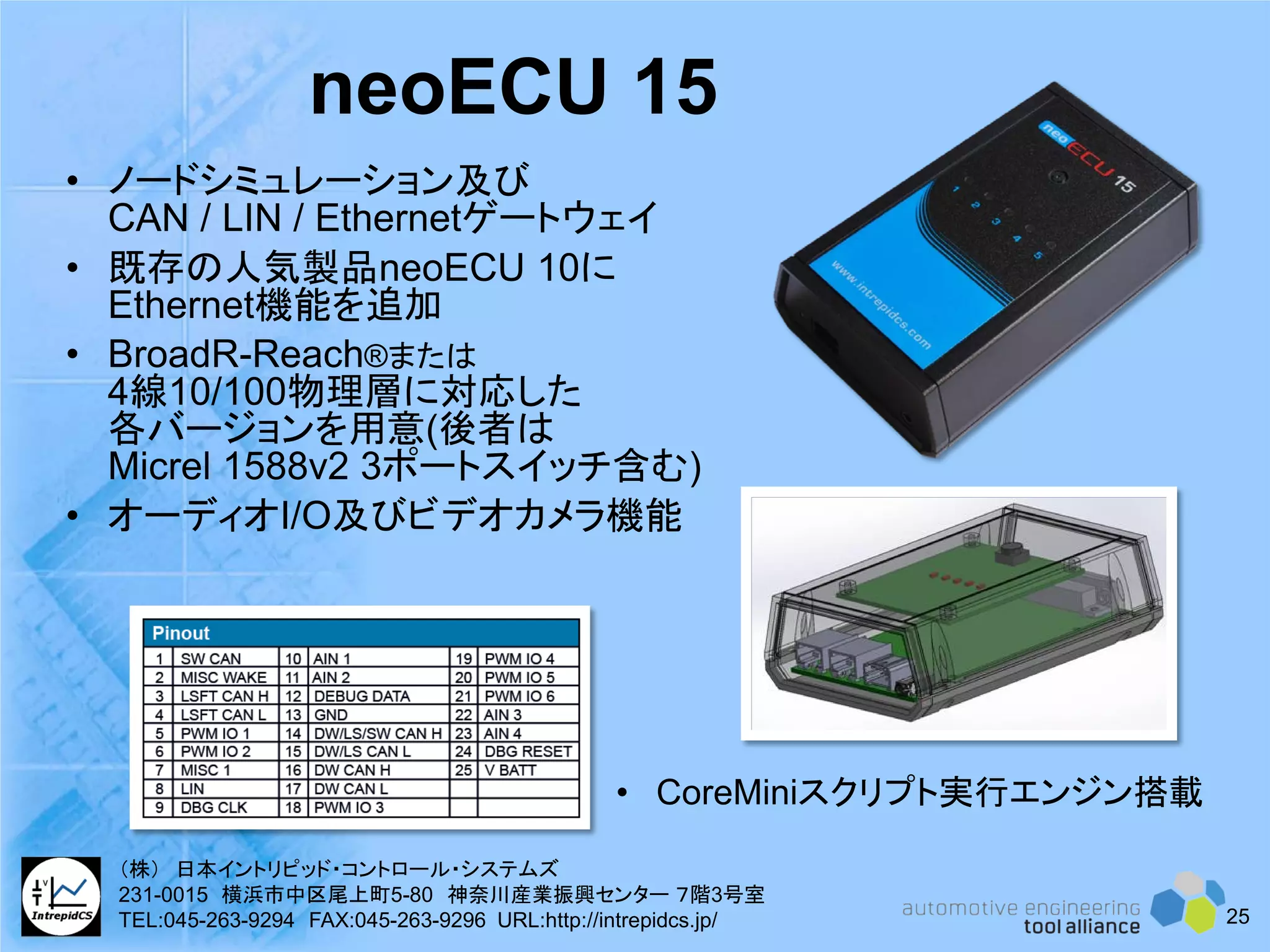 • ノードシミュレーション及び
CAN / LIN / Ethernetゲートウェイ
• 既存の人気製品neoECU 10に
Ethernet機能を追加
• BroadR-Reach®または
4線10/100物理層に対応した
各バージョンを用意(後者は
Micrel 1588v2 3ポートスイッチ含む)
• オーディオI/O及びビデオカメラ機能
neoECU 15
• CoreMiniスクリプト実行エンジン搭載
25
（株） 日本イントリピッド・コントロール・システムズ
231-0015 横浜市中区尾上町5-80 神奈川産業振興センター ７階3号室
TEL:045-263-9294 FAX:045-263-9296 URL:http://intrepidcs.jp/
 