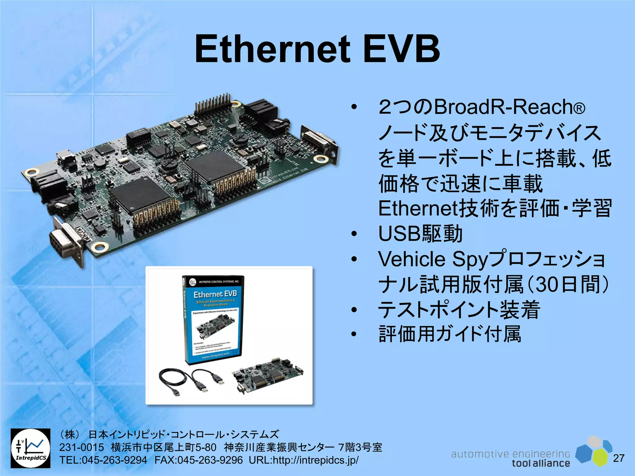 • ２つのBroadR-Reach®
ノード及びモニタデバイス
を単一ボード上に搭載、低
価格で迅速に車載
Ethernet技術を評価・学習
• USB駆動
• Vehicle Spyプロフェッショ
ナル試用版付属（30日間）
• テストポイント装着
• 評価用ガイド付属
Ethernet EVB
27
（株） 日本イントリピッド・コントロール・システムズ
231-0015 横浜市中区尾上町5-80 神奈川産業振興センター ７階3号室
TEL:045-263-9294 FAX:045-263-9296 URL:http://intrepidcs.jp/
 