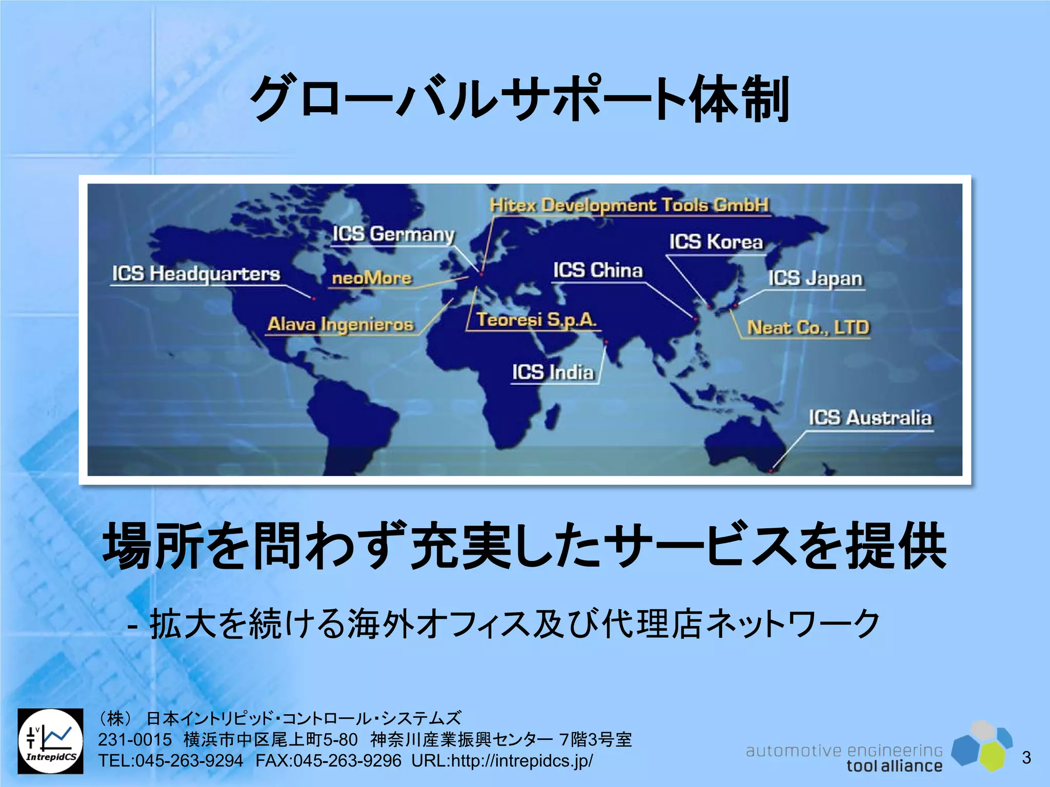 グローバルサポート体制
場所を問わず充実したサービスを提供
- 拡大を続ける海外オフィス及び代理店ネットワーク
3
（株） 日本イントリピッド・コントロール・システムズ
231-0015 横浜市中区尾上町5-80 神奈川産業振興センター ７階3号室
TEL:045-263-9294 FAX:045-263-9296 URL:http://intrepidcs.jp/
 