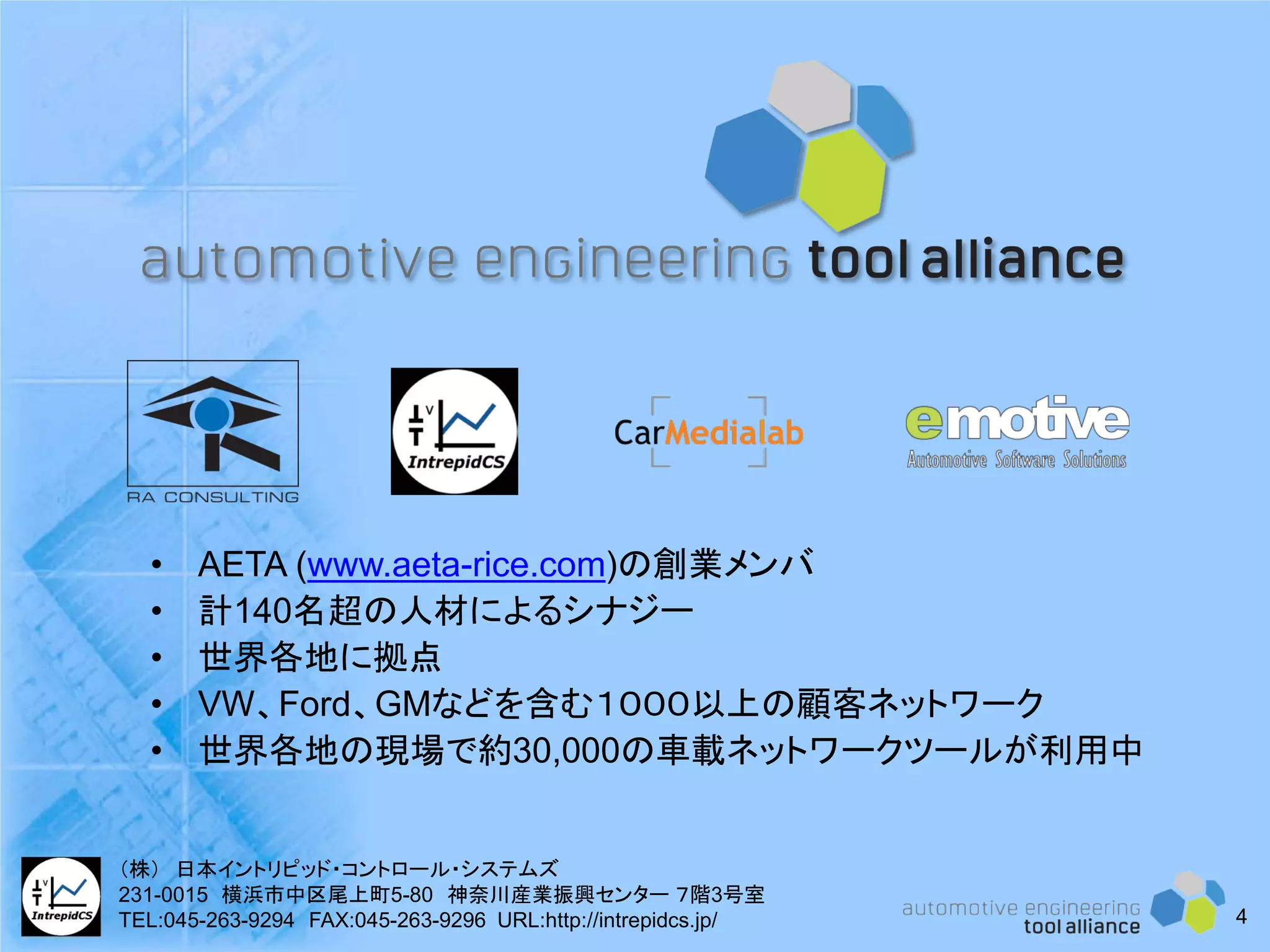 4
• AETA (www.aeta-rice.com)の創業メンバ
• 計140名超の人材によるシナジー
• 世界各地に拠点
• VW、Ford、GMなどを含む１０００以上の顧客ネットワーク
• 世界各地の現場で約30,000の車載ネットワークツールが利用中
（株） 日本イントリピッド・コントロール・システムズ
231-0015 横浜市中区尾上町5-80 神奈川産業振興センター ７階3号室
TEL:045-263-9294 FAX:045-263-9296 URL:http://intrepidcs.jp/
 