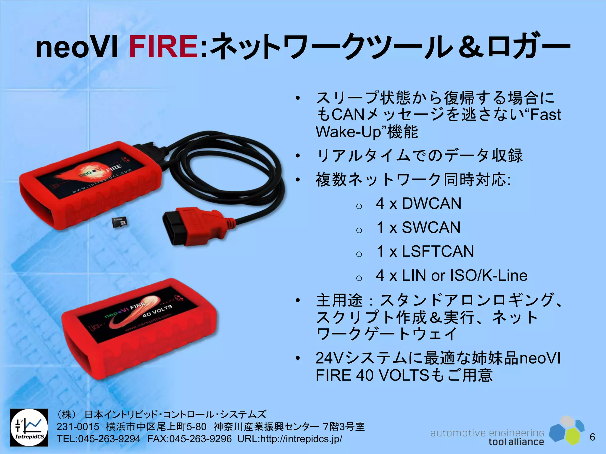 neoVI FIRE:ネットワークツール＆ロガー
• スリープ状態から復帰する場合に
もCANメッセージを逃さない“Fast
Wake-Up”機能
• リアルタイムでのデータ収録
• 複数ネットワーク同時対応:
o 4 x DWCAN
o 1 x SWCAN
o 1 x LSFTCAN
o 4 x LIN or ISO/K-Line
• 主用途：スタンドアロンロギング、
スクリプト作成＆実行、ネット
ワークゲートウェイ
• 24Vシステムに最適な姉妹品neoVI
FIRE 40 VOLTSもご用意
6
（株） 日本イントリピッド・コントロール・システムズ
231-0015 横浜市中区尾上町5-80 神奈川産業振興センター ７階3号室
TEL:045-263-9294 FAX:045-263-9296 URL:http://intrepidcs.jp/
 