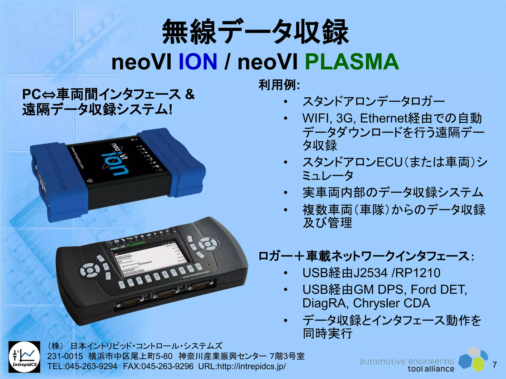 無線データ収録
neoVI ION / neoVI PLASMA
利用例:
• スタンドアロンデータロガー
• WIFI, 3G, Ethernet経由での自動
データダウンロードを行う遠隔デー
タ収録
• スタンドアロンECU（または車両）シ
ミュレータ
• 実車両内部のデータ収録システム
• 複数車両（車隊）からのデータ収録
及び管理
ロガー＋車載ネットワークインタフェース：
• USB経由J2534 /RP1210
• USB経由GM DPS, Ford DET,
DiagRA, Chrysler CDA
• データ収録とインタフェース動作を
同時実行
PC⇔車両間インタフェース &
遠隔データ収録システム!
7
（株） 日本イントリピッド・コントロール・システムズ
231-0015 横浜市中区尾上町5-80 神奈川産業振興センター ７階3号室
TEL:045-263-9294 FAX:045-263-9296 URL:http://intrepidcs.jp/
 