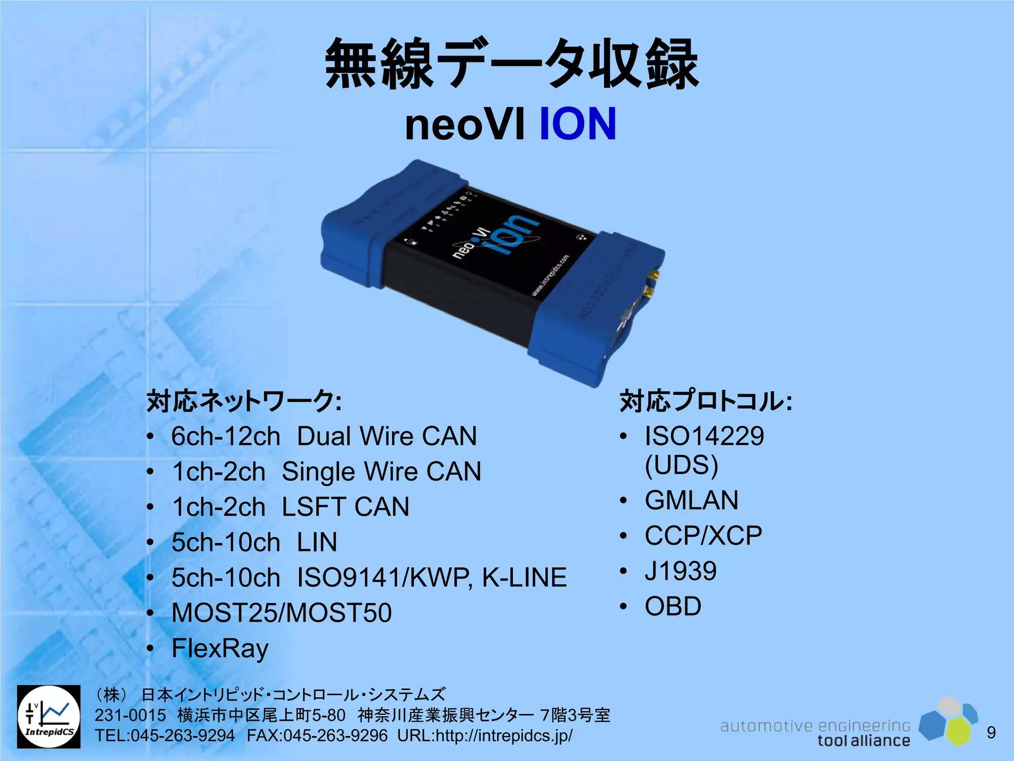 無線データ収録
neoVI ION
対応ネットワーク:
• 6ch-12ch Dual Wire CAN
• 1ch-2ch Single Wire CAN
• 1ch-2ch LSFT CAN
• 5ch-10ch LIN
• 5ch-10ch ISO9141/KWP, K-LINE
• MOST25/MOST50
• FlexRay
対応プロトコル:
• ISO14229
(UDS)
• GMLAN
• CCP/XCP
• J1939
• OBD
9
（株） 日本イントリピッド・コントロール・システムズ
231-0015 横浜市中区尾上町5-80 神奈川産業振興センター ７階3号室
TEL:045-263-9294 FAX:045-263-9296 URL:http://intrepidcs.jp/
 
