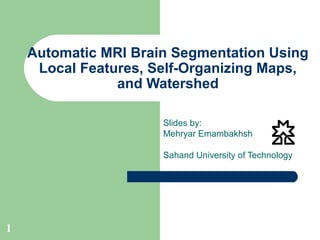 1
Automatic MRI Brain Segmentation Using
Local Features, Self-Organizing Maps,
and Watershed
Slides by:
Mehryar Emambakhsh
Sahand University of Technology
 