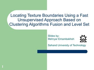 1
Locating Texture Boundaries Using a Fast
Unsupervised Approach Based on
Clustering Algorithms Fusion and Level Set
Slides by:
Mehryar Emambakhsh
Sahand University of Technology
 