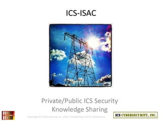 ICS-ISAC




             Private/Public ICS Security
                 Knowledge Sharing
Copyright ICS Cybersecurity, Inc. 2012, Confidential, not for distribution
 