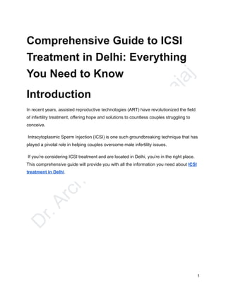 D
r
.
A
r
c
h
a
n
a
D
h
a
w
a
n
B
a
j
a
j
Comprehensive Guide to ICSI
Treatment in Delhi: Everything
You Need to Know
Introduction
In recent years, assisted reproductive technologies (ART) have revolutionized the field
of infertility treatment, offering hope and solutions to countless couples struggling to
conceive.
Intracytoplasmic Sperm Injection (ICSI) is one such groundbreaking technique that has
played a pivotal role in helping couples overcome male infertility issues.
If you’re considering ICSI treatment and are located in Delhi, you’re in the right place.
This comprehensive guide will provide you with all the information you need about ICSI
treatment in Delhi.
1
 