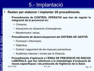5.- Implantació
                                 Resten per elaborar i implantar 28 procediments.
       www.gencat.net/ics




                                     Procediments de CONTROL OPERATIU que han de regular la
                                      integració de la prevenció en:
                                        • Compres.
                                        • Actuacions en situacions d’emergència.
                                        • Manteniment i obres.
                                      Procediments de desenvolupament del SISTEMA DE GESTIÓ:
Institut Català de la Salut




                                  


                                        • Formació i Informació.
                                        • Objectius.
                                        • Control i seguiment de las mesures preventives.
                                        • Auditories internes i revisió per la Direcció.
                                     Procediments d’aplicació a l’ÀREA DE PREVENCIÓ DE RISCOS
                                      LABORALS, que fan referència a la metodologia d’avaluació de
                                      riscos específiques i als protocols de Vigilància de la Salut.
                                  06/07/2006                        ICS_jad                    Pàg. 35
 