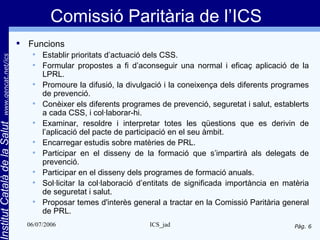 Comissió Paritària de l’ICS
                                 Funcions
                                      Establir prioritats d’actuació dels CSS.
       www.gencat.net/ics




                                      Formular propostes a fi d’aconseguir una normal i eficaç aplicació de la
                                       LPRL.
                                      Promoure la difusió, la divulgació i la coneixença dels diferents programes
                                       de prevenció.
                                      Conèixer els diferents programes de prevenció, seguretat i salut, establerts
                                       a cada CSS, i col·laborar-hi.
                                      Examinar, resoldre i interpretar totes les qüestions que es derivin de
Institut Català de la Salut




                                       l’aplicació del pacte de participació en el seu àmbit.
                                      Encarregar estudis sobre matèries de PRL.
                                      Participar en el disseny de la formació que s’impartirà als delegats de
                                       prevenció.
                                      Participar en el disseny dels programes de formació anuals.
                                      Sol·licitar la col·laboració d’entitats de significada importància en matèria
                                       de seguretat i salut.
                                      Proposar temes d'interès general a tractar en la Comissió Paritària general
                                       de PRL.
                                  06/07/2006                          ICS_jad                                  Pàg. 6
 
