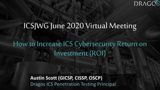 Austin Scott (GICSP, CISSP, OSCP)
Dragos ICS Penetration Testing Principal
ICSJWG June 2020 Virtual Meeting
How to IncreaseICSCybersecurityReturn on
Investment (ROI)
 
