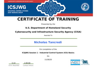CERTIFICATE OF TRAINING
Presented by the
U.S. Department of Homeland Security
Cybersecurity and Infrastructure Security Agency (CISA)
Awarded To
Nicholas Tancredi
For completion of the
ICSJWG Session 1 - Industrial Control System (ICS) Basics
On
11/28/20
0.10 1:00:00
Powered by TCPDF (www.tcpdf.org)
 