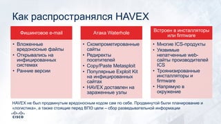 Как распространялся HAVEX
Фишинговое e-mail
• Вложенные
вредоносные файлы
• Открывались на
инфицированных
системах
• Ранние версии
Атака Waterhole
• Скомпрометированные
сайты
• Редиректы
посетителей
• Copy/Paste Metasploit
• Популярные Exploit Kit
на инфицированных
сайтах
• HAVEX доставлен на
зараженные узлы
Встроен в инсталляторы
или firmware
• Многие ICS-продукты
• Уязвимые
непатченные web-
сайты производителей
ICS
• Троянизированные
инсталляторы и
firmware
• Напрямую в
окружение
HAVEX не был продвинутым вредоносным кодом сам по себе. Продвинутой были планирование и
«логистика», а также стоящие перед ВПО цели – сбор разведывательной информации
 