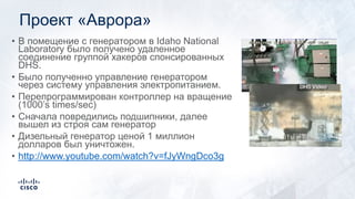 Проект «Аврора»
• В помещение с генератором в Idaho National
Laboratory было получено удаленное
соединение группой хакеров спонсированных
DHS.
• Было полученно управление генератором
через систему управления электропитанием.
• Перепрограммирован контроллер на вращение
(1000’s times/sec)
• Сначала повредились подшипники, далее
вышел из строя сам генератор
• Дизельный генератор ценой 1 миллион
долларов был уничтожен.
• http://www.youtube.com/watch?v=fJyWngDco3g
 
