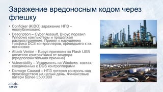 Заражение вредоносным кодом через
флешку
• Conficker (KIDO) заражение НПЗ –
неопубликовано
• Description – Cyber Assault. Вирус поразил
Windows компьютеры и продолжал
распространение. Привел к нарушению
трафика DCS контроллеров, приведшего к их
остановке
• Attack Vector – Вирус принесен на Flash USB
носителе контрактника от вендора
(предположительная причина)
• Vulnerability – Уязвимость на Windows хостах,
соединенных с DCS контроллерами
• Damage Caused – НПЗ потерял контроль над
производством на целый день. Финансовые
потери более £500,000
 