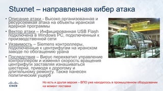 Stuxnet – направленная кибер атака
• Описание атаки - Высоко организованная и
ресурсоемкая атака на объекты иранской
ядерной программы
• Вектор атаки – Инфицированная USB Flash
подключена в Windows PC, подключенный к
производственной сети
• Уязвимость – Siemens контроллеры,
подключенные к центрифугам на иранском
заводе по обогащению урана
• Последствия – Вирус перехватил управление
контроллером и изменял скорость вращения
центрифуги заставляя изнашиваться
шестерни, приводя к дорогому и
длительному ремонту. Также нанесен
политический ущерб
Но есть и другая версия – ВПО уже находилось в промышленном оборудовании
на момент поставки
 