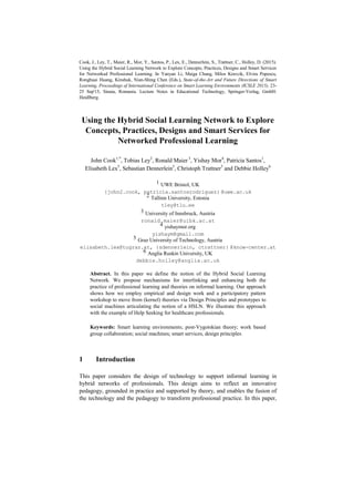 Cook, J., Ley, T., Maier, R., Mor, Y., Santos, P., Lex, E., Dennerlein, S., Trattner, C., Holley, D. (2015).
Using the Hybrid Social Learning Network to Explore Concepts, Practices, Designs and Smart Services
for Networked Professional Learning. In Yanyan Li, Maiga Chang, Milos Kravcik, Elvira Popescu,
Ronghuai Huang, Kinshuk, Nian-Shing Chen (Eds.), State-of-the-Art and Future Directions of Smart
Learning, Proceedings of International Conference on Smart Learning Environments (ICSLE 2015), 23-
25 Sep'15, Sinaia, Romania. Lecture Notes in Educational Technology, Springer-Verlag, GmbH:
Heidlberg.
Using the Hybrid Social Learning Network to Explore
Concepts, Practices, Designs and Smart Services for
Networked Professional Learning
John Cook1,*
, Tobias Ley2
, Ronald Maier 3
, Yishay Mor4
, Patricia Santos1
,
Elisabeth Lex5
, Sebastian Dennerlein5
, Christoph Trattner5
and Debbie Holley6
1 UWE Bristol, UK
{john2.cook, patricia.santosrodriguez} @uwe.ac.uk
2 Tallinn University, Estonia
tley@tlu.ee
3 University of Innsbruck, Austria
ronald.maier@uibk.ac.at
4 yishaymor.org
yishaym@gmail.com
5 Graz University of Technology, Austria
elisabeth.lex@tugraz.at, {sdennerlein, ctrattner} @know-center.at
6 Anglia Ruskin University, UK
debbie.holley@anglia.ac.uk
Abstract. In this paper we define the notion of the Hybrid Social Learning
Network. We propose mechanisms for interlinking and enhancing both the
practice of professional learning and theories on informal learning. Our approach
shows how we employ empirical and design work and a participatory pattern
workshop to move from (kernel) theories via Design Principles and prototypes to
social machines articulating the notion of a HSLN. We illustrate this approach
with the example of Help Seeking for healthcare professionals.
Keywords: Smart learning environments; post-Vygotskian theory; work based
group collaboration; social machines; smart services, design principles
1 Introduction
This paper considers the design of technology to support informal learning in
hybrid networks of professionals. This design aims to reflect an innovative
pedagogy, grounded in practice and supported by theory, and enables the fusion of
the technology and the pedagogy to transform professional practice. In this paper,
 