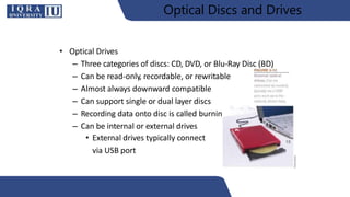 Optical Discs and Drives
• Optical Drives
– Three categories of discs: CD, DVD, or Blu-Ray Disc (BD)
– Can be read-only, recordable, or rewritable
– Almost always downward compatible
– Can support single or dual layer discs
– Recording data onto disc is called burning
– Can be internal or external drives
• External drives typically connect
via USB port
18
 