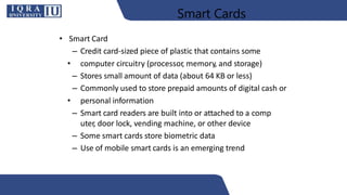 Smart Cards
• Smart Card
– Credit card-sized piece of plastic that contains some
• computer circuitry (processor, memory, and storage)
– Stores small amount of data (about 64 KB or less)
– Commonly used to store prepaid amounts of digital cash or
• personal information
– Smart card readers are built into or attached to a comp
uter, door lock, vending machine, or other device
– Some smart cards store biometric data
– Use of mobile smart cards is an emerging trend
 