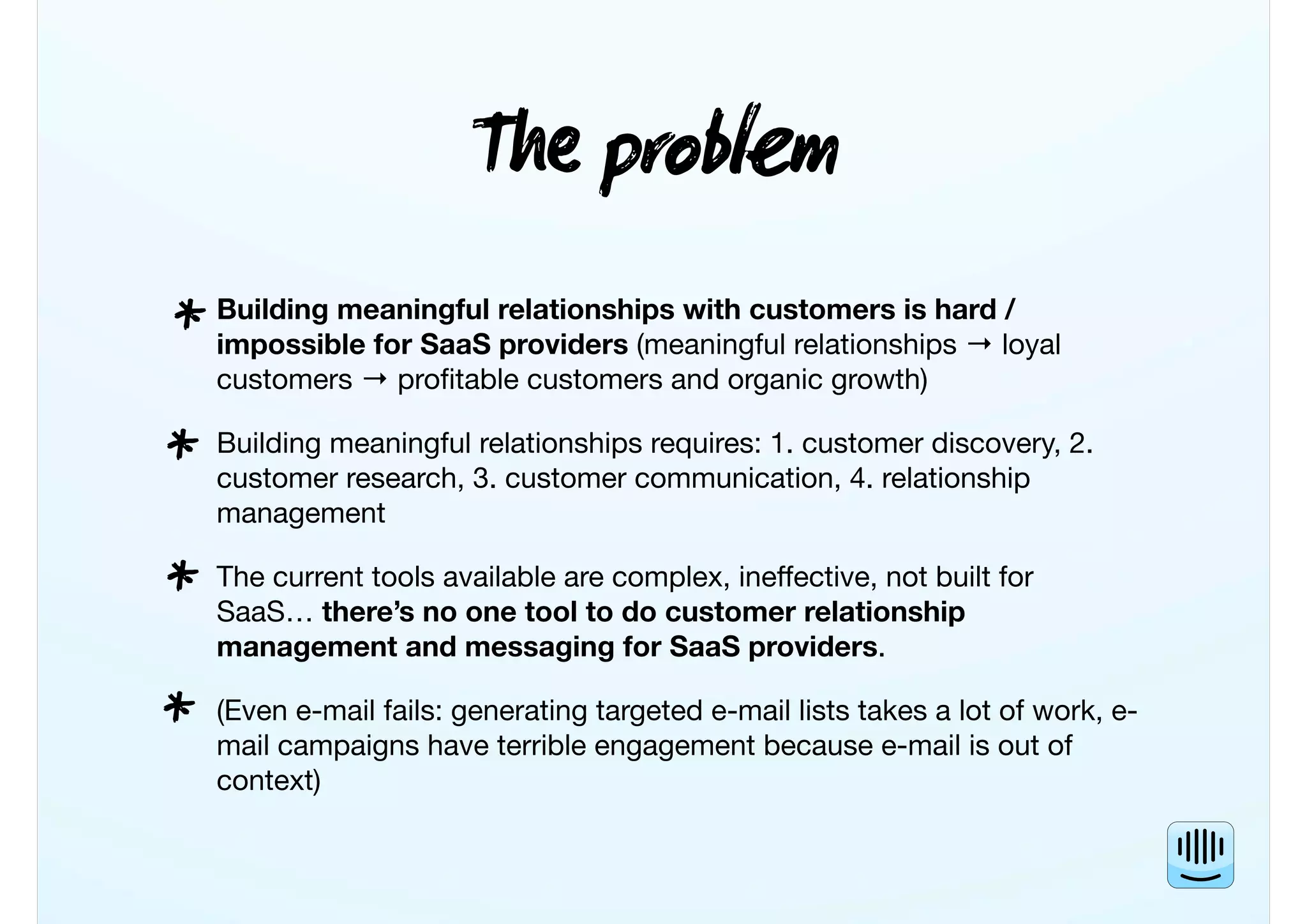 T probm
Building meaningful relationships with customers is hard /
impossible for SaaS providers (meaningful relationships → loyal
customers → proﬁtable customers and organic growth)
Building meaningful relationships requires: 1. customer discovery, 2.
customer research, 3. customer communication, 4. relationship
management
The current tools available are complex, ineffective, not built for
SaaS… there’s no one tool to do customer relationship
management and messaging for SaaS providers.
(Even e-mail fails: generating targeted e-mail lists takes a lot of work, e-
mail campaigns have terrible engagement because e-mail is out of
context)
*
*
*
*
 