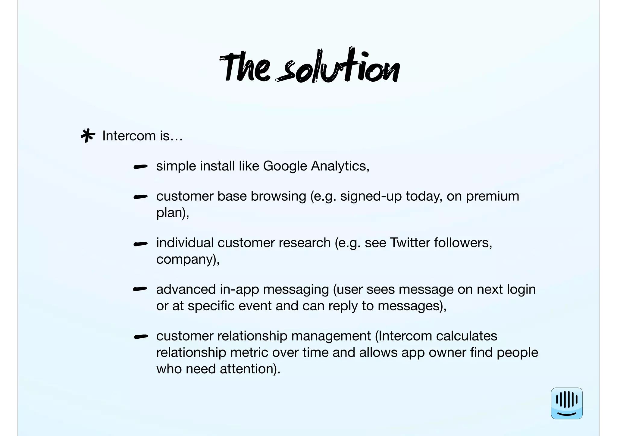 T solu
Intercom is…
simple install like Google Analytics,
customer base browsing (e.g. signed-up today, on premium
plan),
individual customer research (e.g. see Twitter followers,
company),
advanced in-app messaging (user sees message on next login
or at speciﬁc event and can reply to messages),
customer relationship management (Intercom calculates
relationship metric over time and allows app owner ﬁnd people
who need attention).
*
-
-
-
-
-
 