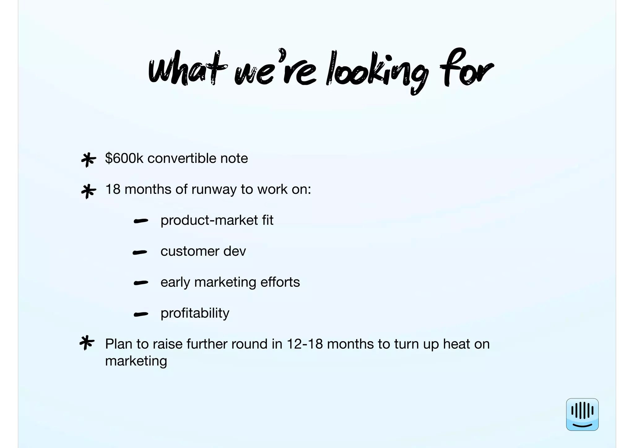 Wt we’ lkg f
$600k convertible note
18 months of runway to work on:
product-market ﬁt
customer dev
early marketing efforts
proﬁtability
Plan to raise further round in 12-18 months to turn up heat on
marketing
*
*
-
*
-
-
-
 